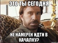 это ты сегодня не намерен идти в качалку?