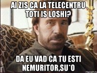 Ai zis ca la Telecentru toti is loshi? Da eu vad ca tu esti nemuritor,su*o