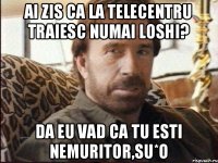 Ai zis ca la Telecentru traiesc numai loshi? da eu vad ca tu esti nemuritor,su*o