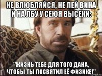 не влюбляйся, не пей вина и на лбу у сеюя высеки: "жизнь тебе для того дана, чтобы ты посвятил её физике!"