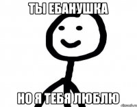 Ты ебанушка но я тебя люблю