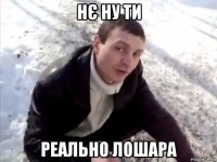 нє ну ти реально лошара