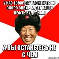 у нас товары у вас нефть но скоро сибир будет наш и нефть будет наш а вы останетесь не с чем