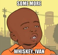 some more whiskey, ivan