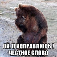  ой. я исправлюсь ! честное слово