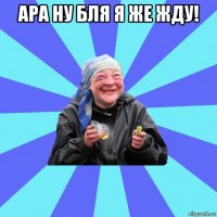 ара ну бля я же жду! 