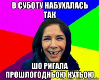 в суботу набухалась так шо ригала прошлогодньою кутьою