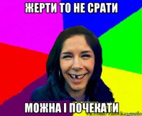 жерти то не срати можна і почекати