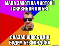 мала захотіла чистой і іскрєньой любві сказав шо сьодні будем без гандона