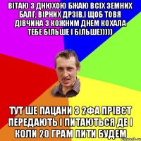 Вітаю з днюхою бжаю всіх земних балг, вірних дрзів,і щоб товя дівчина з кожним днем кохала тебе більше і більше))))) Тут ше пацани з 2фА прівєт передають і питаються де і коли 20 грам пити будем