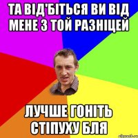 та від'біться ви від мене з той разніцей лучше гоніть стіпуху бля