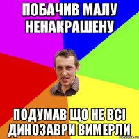 побачив малу ненакрашену подумав що не всі динозаври вимерли