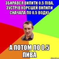 Збирався випити 0.5 піва, зустрів корєшей випили сначала по 0.5 водкі А потом по 0.5 пива