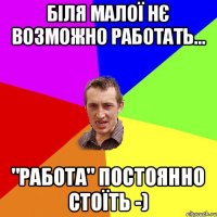 Біля малої нє возможно работать... "работа" постоянно стоїть -)