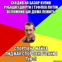 сходив на базар купив рубашку,шорти і туфлі!а потім вспомнив шо дома лежить спортівна майка ,пиджак,спортівні штани і туфлі