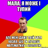 Мала, я може і тупий Але мені даже твій батя казав, шо ти путаєш математику і біологію