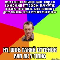 мала звоне по мобілці і каже - паца, я в секонд хенді, тута скидки, пару курток кожаних, коричневих, одна світліша а друга темніша, якого оттєнка тобі взять? ну, шоб такий оттєнок був як у гівна