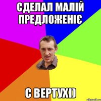 Сделал малій предложеніє с вертухі)