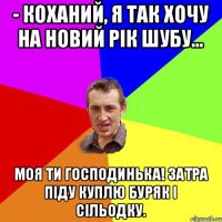 - Коханий, я так хочу на Новий рік шубу… Моя ти господинька! Затра піду куплю буряк і сільодку.