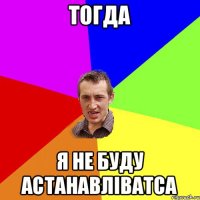 тогда я не буду астанавліватса