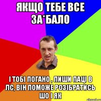 Якщо тебе все за*бало і тобі погано , пиши паці в лс, він поможе розібратись шо і як