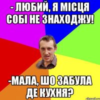 - Любий, я місця собі не знаходжу! -мала, шо забула де кухня?