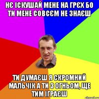 Нє іскушай мене на грєх Бо ти мене совсєм не знаєш ти думаєш я скромний мальчік А ти з огньом, ще тим іграєш