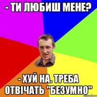 - ТИ ЛЮБИШ МЕНЕ? - ХУЙ НА. ТРЕБА ОТВІЧАТЬ "БЕЗУМНО"