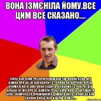 Вона ізмєніла йому.Все цим все сказано.... Тарас був дуже роззлюченим.Настав новий день.Але думки про неї не виходили із голови.Ця картина перед очима в його уяві-вона сидить на ньому і стоне. ні він більше не міг про це думати,треба було якось заглушити біль."Нажраться"промайнула думка в його голові.Це був єдиний вихід,івін набрав номер....