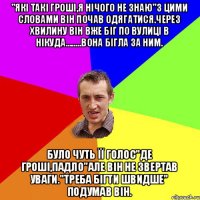 "які такі гроші,я нічого не знаю"з цими словами він почав одягатися.Через хвилину він вже біг по вулиці в нікуда........вона бігла за ним. було чуть її голос"де гроші,падло"але він не звертав уваги."треба бігти швидше" подумав він.