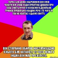 Тарас був дуже обережним,він умів чекати.Він знав ходи.Практіка давала про себе знать.Нічого особєного,декілька трюків,правільно обіцяні речі і те чого їй так не хватає у цьому житті. він старанно обирав наступну,адже у нього був каталог,і те чого нема у інших.Він мав прєвілєгіі.