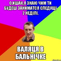 О,ишак,я знаю чим ти будеш заниматся следущi 2 недiлi. ВАЛЯЦЯ В БАЛЬНiЧКЕ