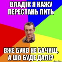 владік я кажу перестань пить вже букв не бачиш, а шо буде далі?