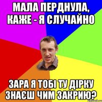 мала перднула, каже - я случайно зара я тобі ту дірку знаєш чим закрию?