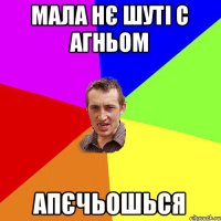 МАЛА НЄ ШУТІ С АГНЬОМ АПЄЧЬОШЬСЯ