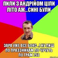 Пили з Андрійом ціли літо аж...сині були Зара уже все Бокс ..! ну Лиш по праззникам по чучуть по грам 750