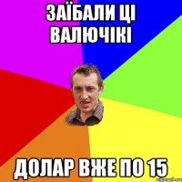 заїбали ці валючікі долар вже по 15