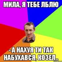 Мила, я тебе лблю - а нахуя ти так набухався, козел..