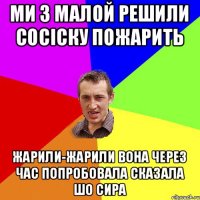 ми з малой решили сосіску пожарить жарили-жарили вона через час попробовала сказала шо сира