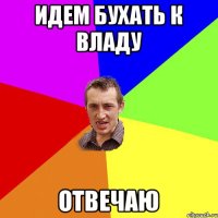 идем бухать к владу отвечаю