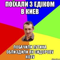 поїхали з едіком в киев побачили путина обпиздили як сидорову козу