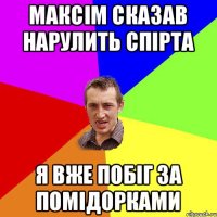 Максім сказав нарулить спірта я вже побіг за помідорками