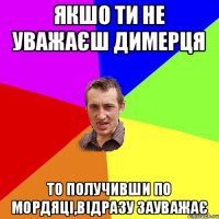 Якшо ти не уважаєш Димерця То получивши по мордяці,відразу зауважає