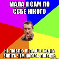 Мала я сам по сєбе нікого Не Люблю !!! лушче водку випіть чем когось любить