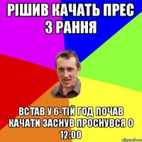 рішив качать прес з рання встав у 6-тій год почав качати заснув проснувся о 12:00