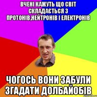 вчені кажуть що світ складається з протонів,нейтронів і електронів чогось вони забули згадати долбайобів