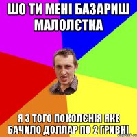 шо ти мені базариш малолєтка я з того поколєнія яке бачило доллар по 2 гривні