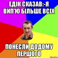 Едік сказав:-я вип’ю більше всіх понесли додому першого