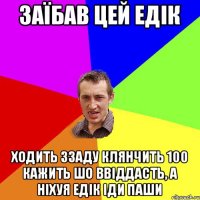 ЗАЇБАВ ЦЕЙ ЕДІК ХОДИТЬ ЗЗАДУ КЛЯНЧИТЬ 100 КАЖИТЬ ШО ВВІДДАСТЬ, А НІХУЯ ЕДІК ІДИ ПАШИ