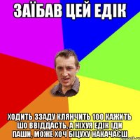 ЗАЇБАВ ЦЕЙ ЕДІК ХОДИТЬ ЗЗАДУ КЛЯНЧИТЬ 100 КАЖИТЬ ШО ВВІДДАСТЬ, А НІХУЯ ЕДІК ІДИ ПАШИ, МОЖЕ ХОЧ БІЦУХУ НАКАЧАЄШ